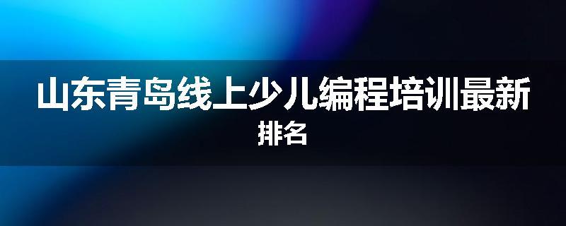 山东青岛线上少儿编程培训最新排名
