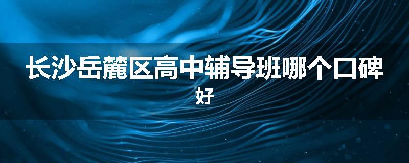 长沙岳麓区高中辅导班哪个口碑好