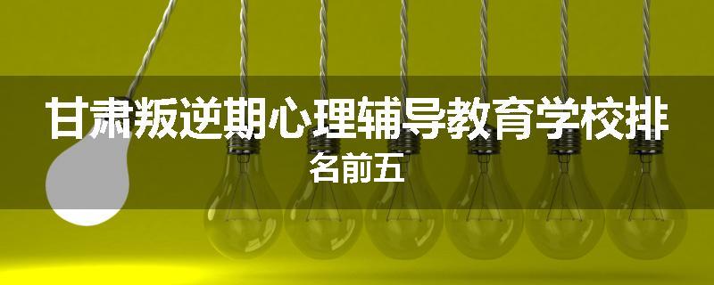 甘肃叛逆期心理辅导教育学校排名前五