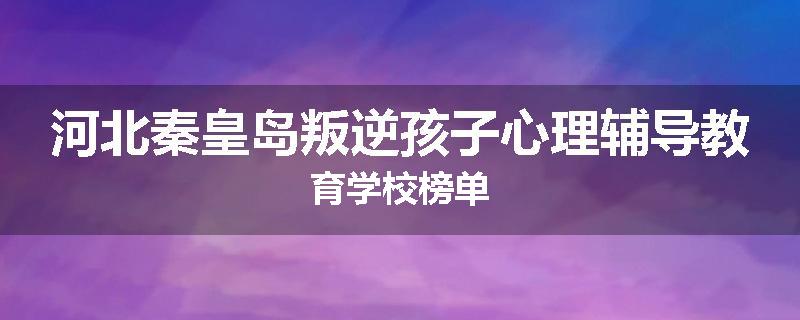 河北秦皇岛叛逆孩子心理辅导教育学校榜单
