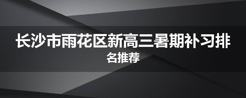 长沙市雨花区新高三暑期补习排名推荐