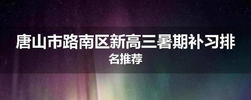唐山市路南区新高三暑期补习排名推荐