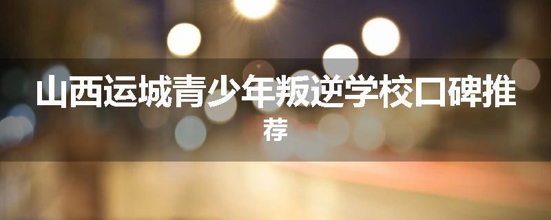 山西运城青少年叛逆学校口碑推荐