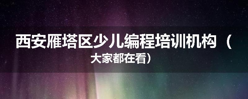 西安雁塔区少儿编程培训机构（大家都在看）