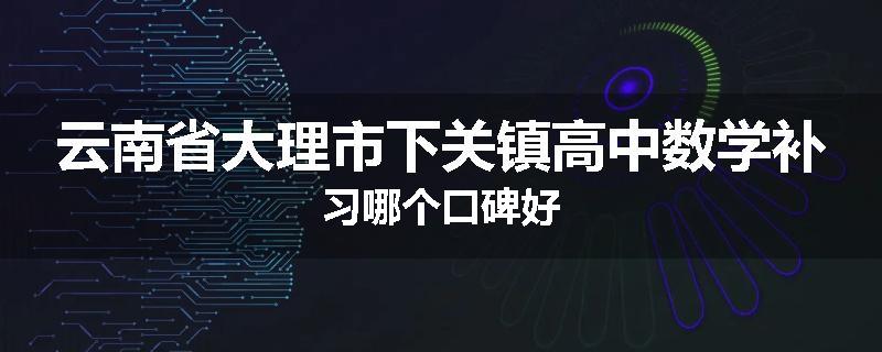 云南省大理市下关镇高中数学补习哪个口碑好