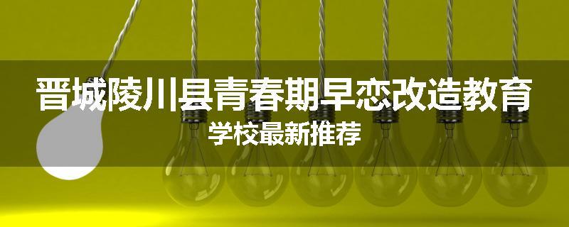 晋城陵川县青春期早恋改造教育学校最新推荐
