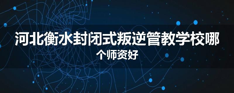 河北衡水封闭式叛逆管教学校哪个师资好