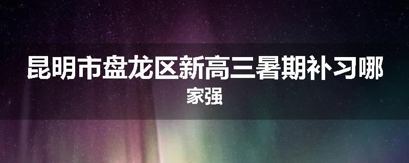 昆明市盘龙区新高三暑期补习哪家强