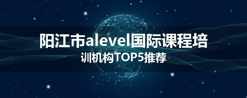 阳江市alevel国际课程培训机构TOP5推荐