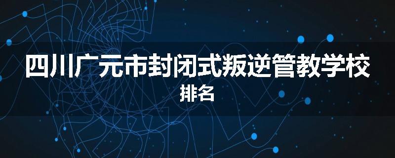 四川广元市封闭式叛逆管教学校排名