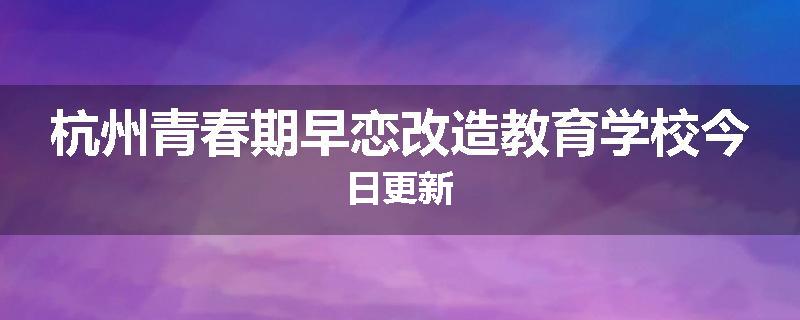 杭州青春期早恋改造教育学校今日更新