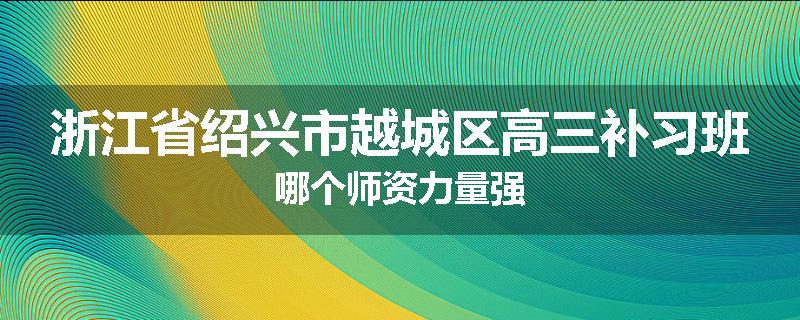 浙江省绍兴市越城区高三补习班哪个师资力量强