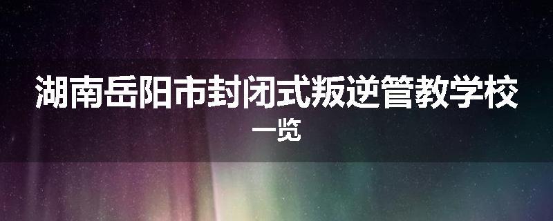 湖南岳阳市封闭式叛逆管教学校一览