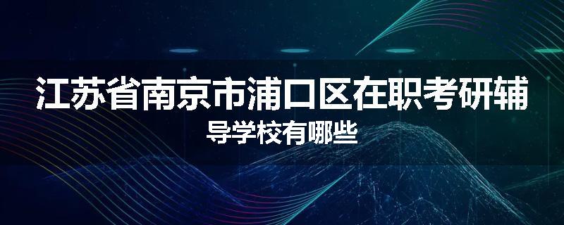 江苏省南京市浦口区在职考研辅导学校有哪些