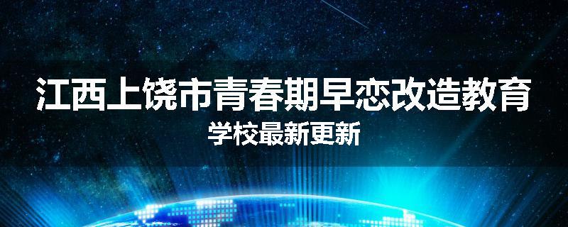 江西上饶市青春期早恋改造教育学校最新更新