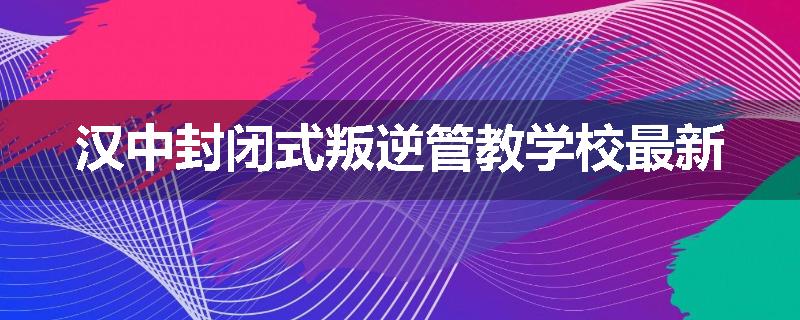 汉中封闭式叛逆管教学校最新