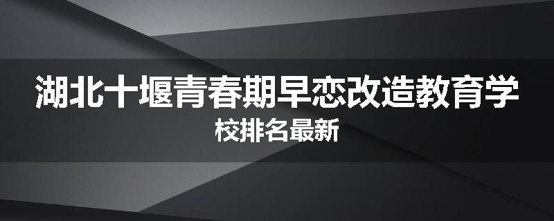 湖北十堰青春期早恋改造教育学校排名最新