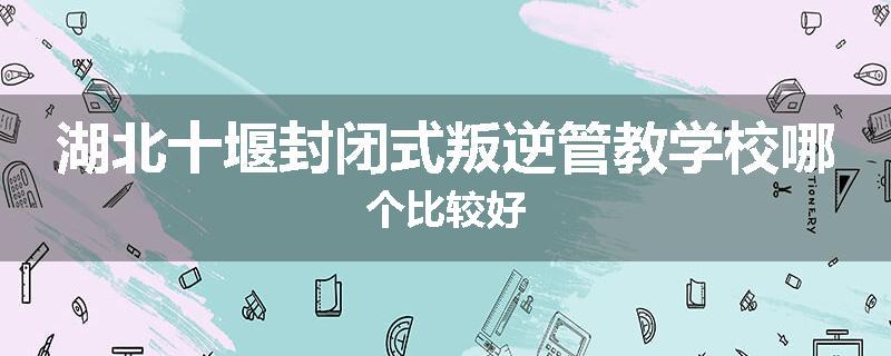 湖北十堰封闭式叛逆管教学校哪个比较好