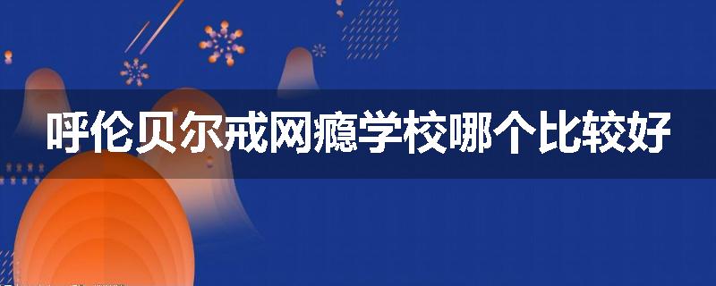 呼伦贝尔戒网瘾学校哪个比较好