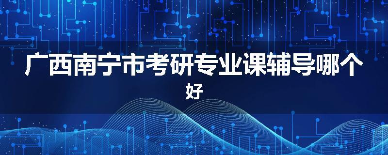 广西南宁市考研专业课辅导哪个好