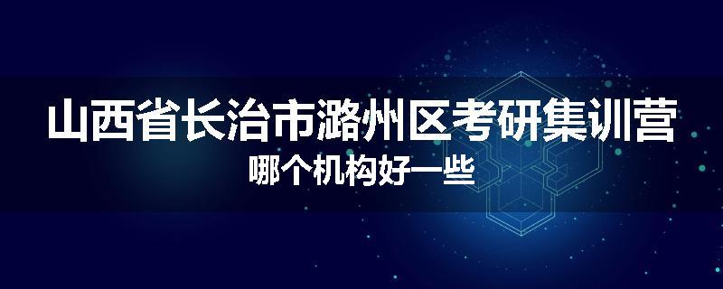 山西省长治市潞州区考研集训营哪个机构好一些