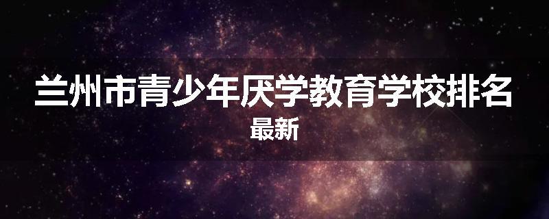 兰州市青少年厌学教育学校排名最新