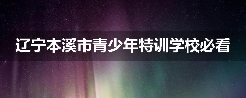 辽宁本溪市青少年特训学校必看