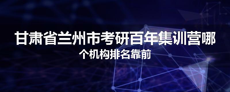 甘肃省兰州市考研百年集训营哪个机构排名靠前