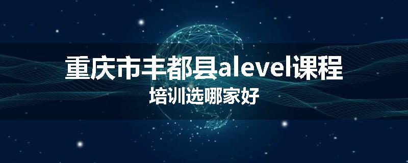 重庆市丰都县alevel课程培训选哪家好