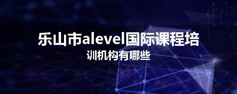 乐山市alevel国际课程培训机构有哪些