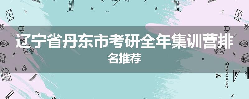 辽宁省丹东市考研全年集训营排名推荐