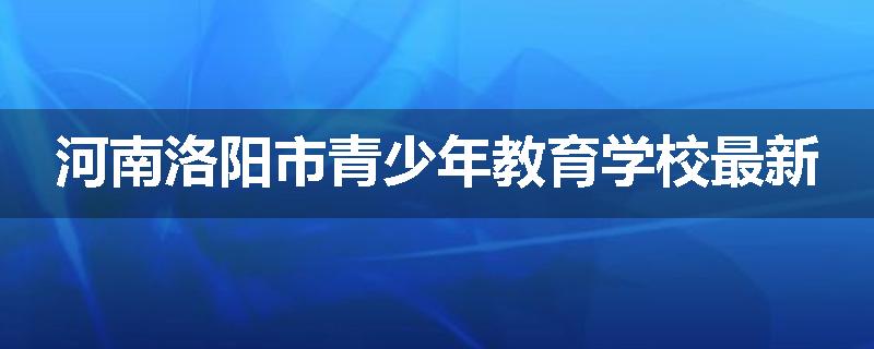 河南洛阳市青少年教育学校最新