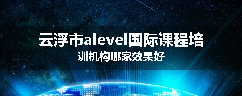云浮市alevel国际课程培训机构哪家效果好