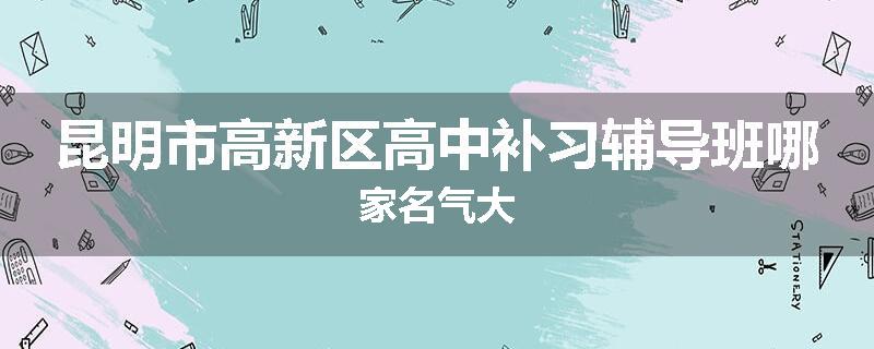 昆明市高新区高中补习辅导班哪家名气大