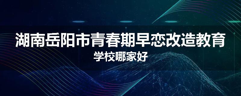 湖南岳阳市青春期早恋改造教育学校哪家好