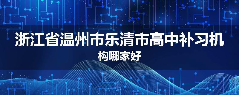 浙江省温州市乐清市高中补习机构哪家好