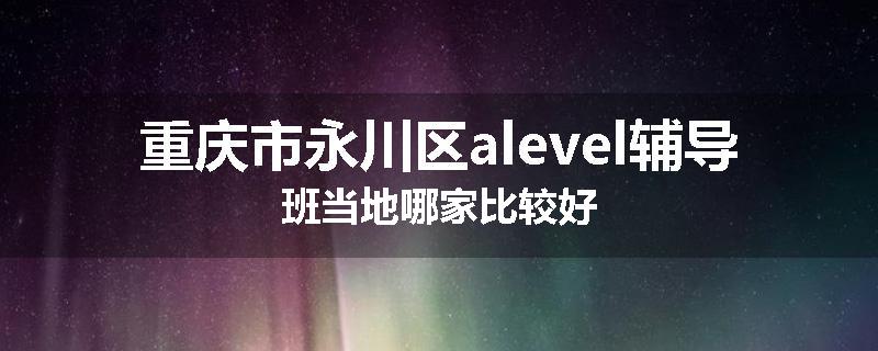 重庆市永川区alevel辅导班当地哪家比较好