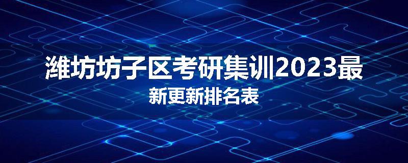 潍坊坊子区考研集训2023最新更新排名表