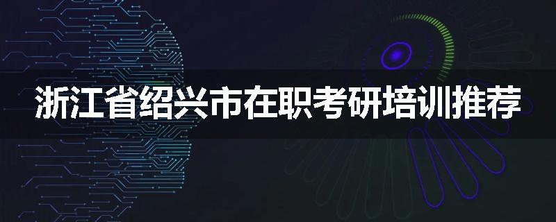 浙江省绍兴市在职考研培训推荐