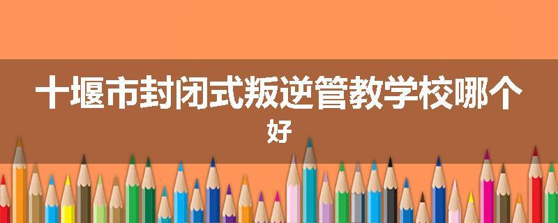 十堰市封闭式叛逆管教学校哪个好