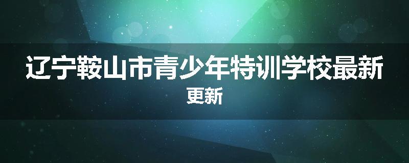 辽宁鞍山市青少年特训学校最新更新