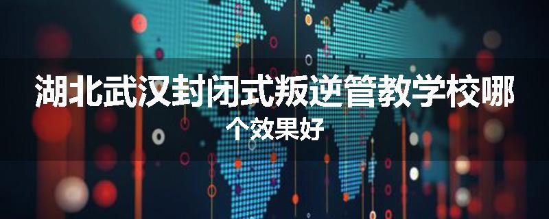 湖北武汉封闭式叛逆管教学校哪个效果好