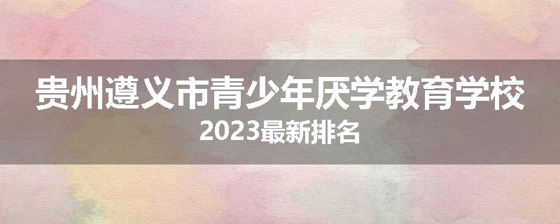 贵州遵义市青少年厌学教育学校2023最新排名