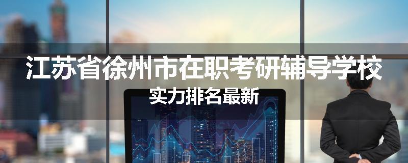 江苏省徐州市在职考研辅导学校实力排名最新