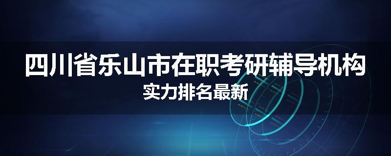 四川省乐山市在职考研辅导机构实力排名最新