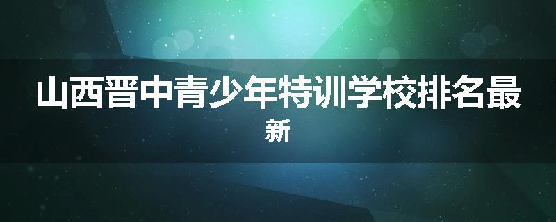 山西晋中青少年特训学校排名最新