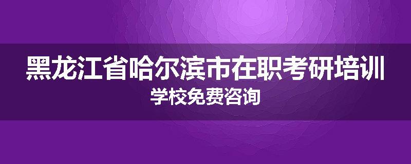 黑龙江省哈尔滨市在职考研培训学校免费咨询
