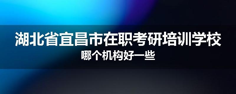 湖北省宜昌市在职考研培训学校哪个机构好一些