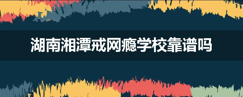 湖南湘潭戒网瘾学校靠谱吗