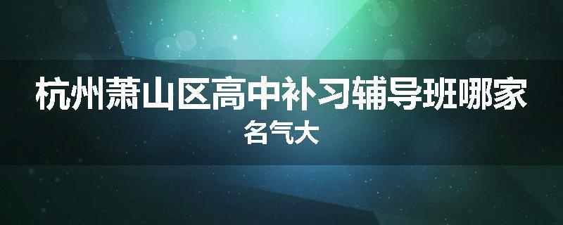 杭州萧山区高中补习辅导班哪家名气大